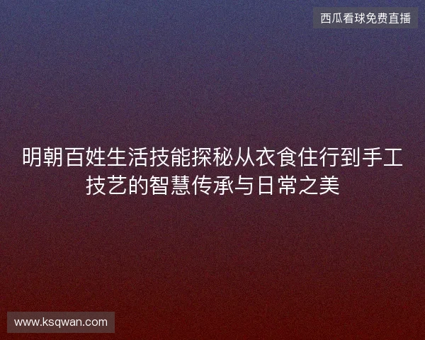 明朝百姓生活技能探秘从衣食住行到手工技艺的智慧传承与日常之美