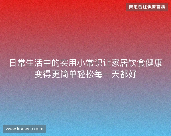 日常生活中的实用小常识让家居饮食健康变得更简单轻松每一天都好